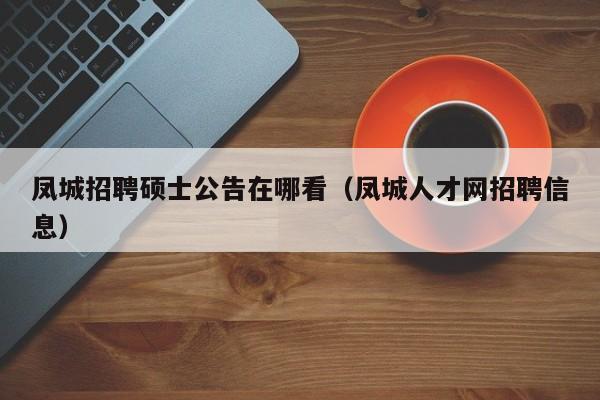 凤城招聘硕士公告在哪看（凤城人才网招聘信息）-第1张图片-公办高校硕士招聘信息-最新高校硕士招聘信息-公办高校招聘条件