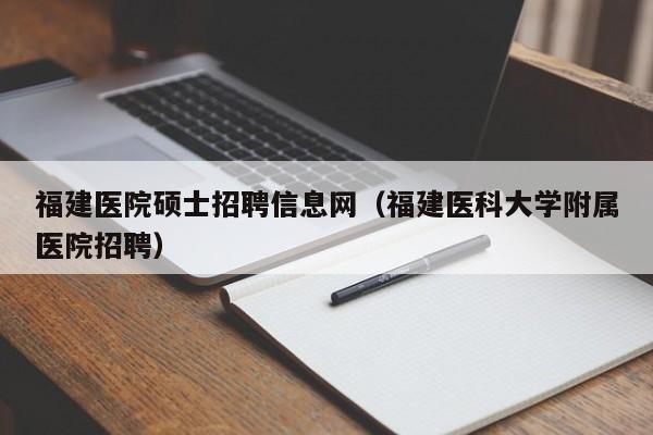 福建医院硕士招聘信息网（福建医科大学附属医院招聘）-第1张图片-公办高校硕士招聘信息-最新高校硕士招聘信息-公办高校招聘条件