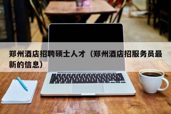 郑州酒店招聘硕士人才（郑州酒店招服务员最新的信息）-第1张图片-公办高校硕士招聘信息-最新高校硕士招聘信息-公办高校招聘条件