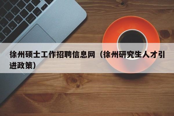 徐州硕士工作招聘信息网（徐州研究生人才引进政策）-第1张图片-公办高校硕士招聘信息-最新高校硕士招聘信息-公办高校招聘条件