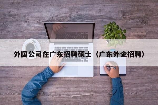 外国公司在广东招聘硕士（广东外企招聘）-第1张图片-公办高校硕士招聘信息-最新高校硕士招聘信息-公办高校招聘条件