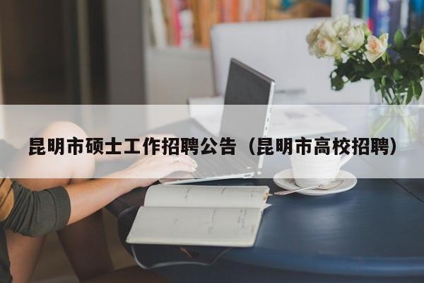昆明市硕士工作招聘公告（昆明市高校招聘）-第1张图片-公办高校硕士招聘信息-最新高校硕士招聘信息-公办高校招聘条件