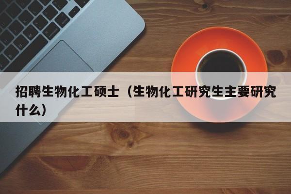 招聘生物化工硕士（生物化工研究生主要研究什么）-第1张图片-公办高校硕士招聘信息-最新高校硕士招聘信息-公办高校招聘条件