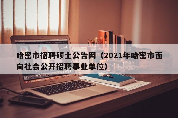 哈密市招聘硕士公告网（2021年哈密市面向社会公开招聘事业单位）-第1张图片-公办高校硕士招聘信息-最新高校硕士招聘信息-公办高校招聘条件