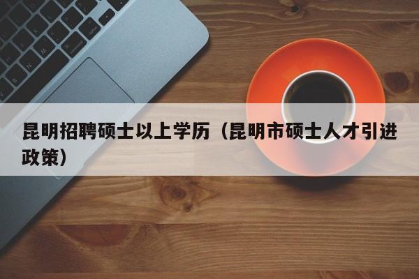 昆明招聘硕士以上学历（昆明市硕士人才引进政策）-第1张图片-公办高校硕士招聘信息-最新高校硕士招聘信息-公办高校招聘条件