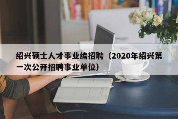 绍兴硕士人才事业编招聘（2020年绍兴第一次公开招聘事业单位）-第1张图片-公办高校硕士招聘信息-最新高校硕士招聘信息-公办高校招聘条件