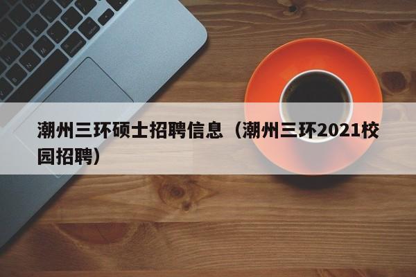 潮州三环硕士招聘信息（潮州三环2021校园招聘）-第1张图片-公办高校硕士招聘信息-最新高校硕士招聘信息-公办高校招聘条件
