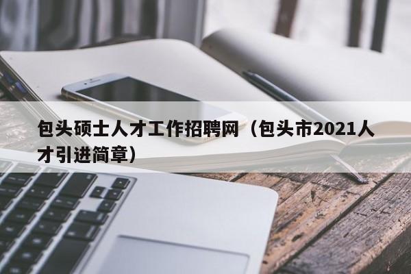 包头硕士人才工作招聘网（包头市2021人才引进简章）-第1张图片-公办高校硕士招聘信息-最新高校硕士招聘信息-公办高校招聘条件