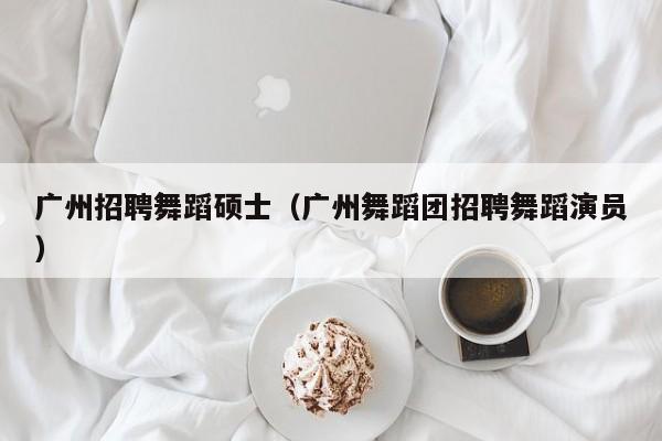 广州招聘舞蹈硕士（广州舞蹈团招聘舞蹈演员）-第1张图片-公办高校硕士招聘信息-最新高校硕士招聘信息-公办高校招聘条件