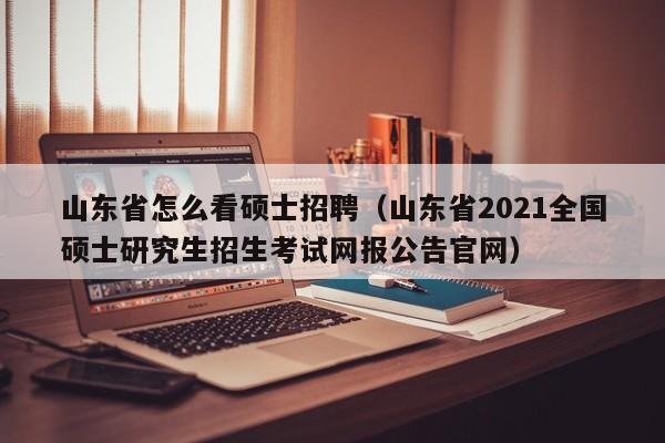 山东省怎么看硕士招聘（山东省2021全国硕士研究生招生考试网报公告官网）-第1张图片-公办高校硕士招聘信息-最新高校硕士招聘信息-公办高校招聘条件
