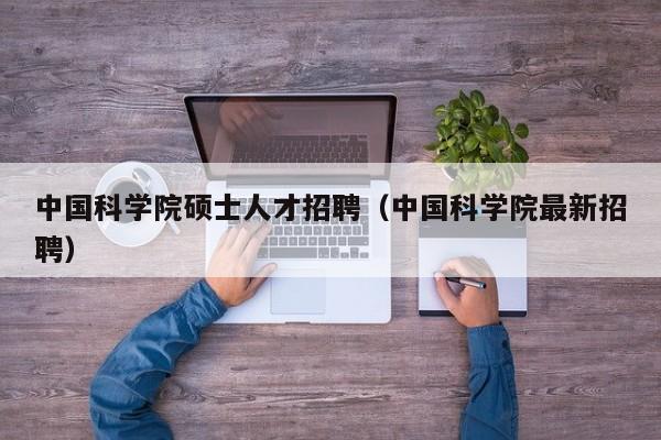 中国科学院硕士人才招聘（中国科学院最新招聘）-第1张图片-公办高校硕士招聘信息-最新高校硕士招聘信息-公办高校招聘条件