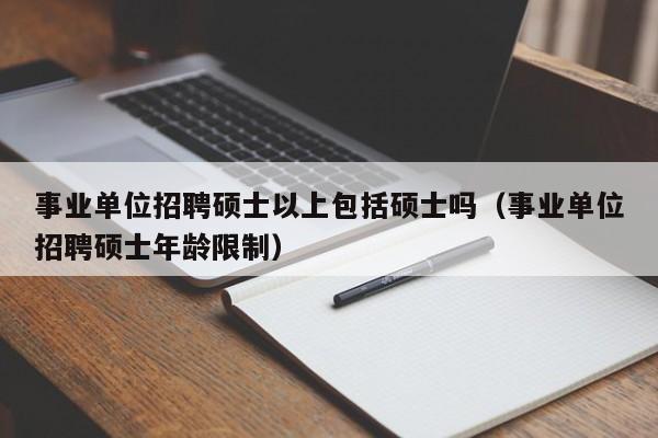 事业单位招聘硕士以上包括硕士吗（事业单位招聘硕士年龄限制）-第1张图片-公办高校硕士招聘信息-最新高校硕士招聘信息-公办高校招聘条件