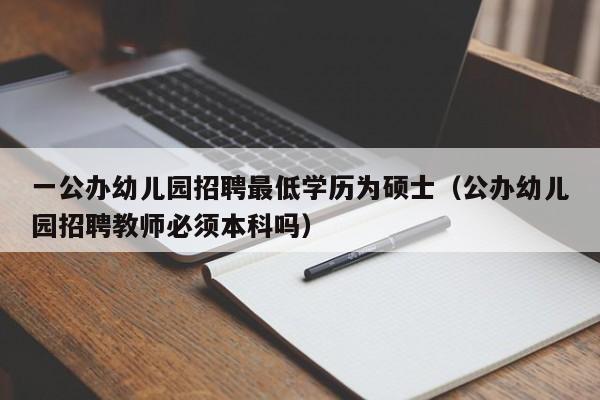 一公办幼儿园招聘最低学历为硕士（公办幼儿园招聘教师必须本科吗）-第1张图片-公办高校硕士招聘信息-最新高校硕士招聘信息-公办高校招聘条件