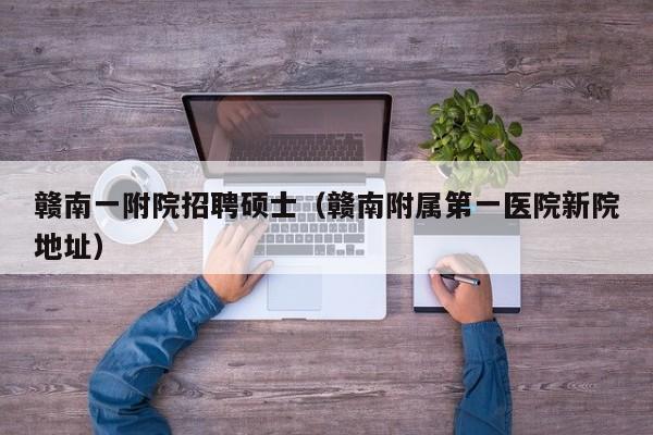 赣南一附院招聘硕士（赣南附属第一医院新院地址）-第1张图片-公办高校硕士招聘信息-最新高校硕士招聘信息-公办高校招聘条件
