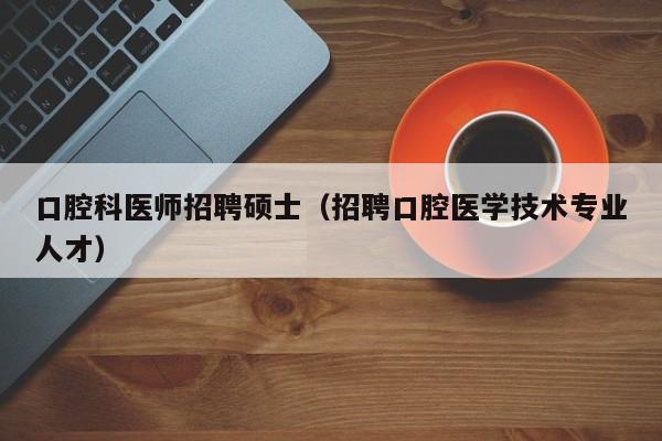 口腔科医师招聘硕士（招聘口腔医学技术专业人才）-第1张图片-公办高校硕士招聘信息-最新高校硕士招聘信息-公办高校招聘条件
