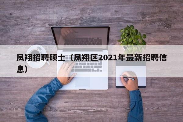 凤翔招聘硕士（凤翔区2021年最新招聘信息）-第1张图片-公办高校硕士招聘信息-最新高校硕士招聘信息-公办高校招聘条件