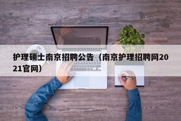 护理硕士南京招聘公告（南京护理招聘网2021官网）-第1张图片-公办高校硕士招聘信息-最新高校硕士招聘信息-公办高校招聘条件