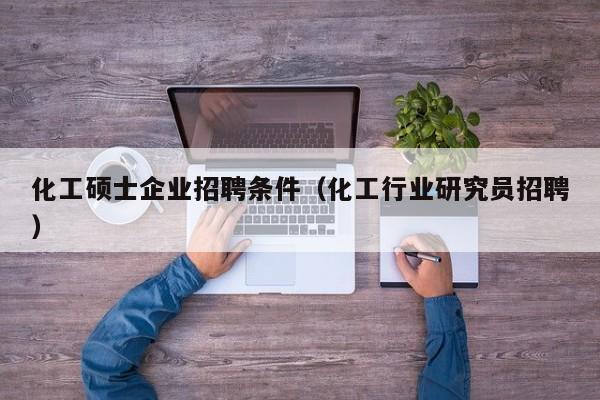化工硕士企业招聘条件（化工行业研究员招聘）-第1张图片-公办高校硕士招聘信息-最新高校硕士招聘信息-公办高校招聘条件