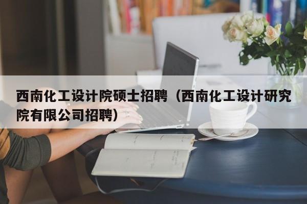西南化工设计院硕士招聘（西南化工设计研究院有限公司招聘）-第1张图片-公办高校硕士招聘信息-最新高校硕士招聘信息-公办高校招聘条件