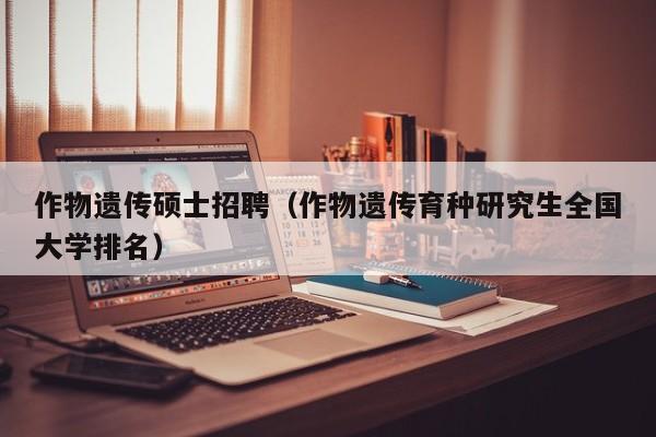 作物遗传硕士招聘（作物遗传育种研究生全国大学排名）-第1张图片-公办高校硕士招聘信息-最新高校硕士招聘信息-公办高校招聘条件